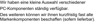 Wir haben eine kleine Auswahl verschiedener  PC-Komponenten ständig verfügbar. Des weiteren können wir ihnen kurzfristig fast alle Markenkomponenten beschaffen (sofern lieferbar).