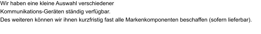 Wir haben eine kleine Auswahl verschiedener  Kommunikations-Geräten ständig verfügbar. Des weiteren können wir ihnen kurzfristig fast alle Markenkomponenten beschaffen (sofern lieferbar).