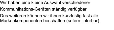 Wir haben eine kleine Auswahl verschiedener  Kommunikations-Geräten ständig verfügbar. Des weiteren können wir ihnen kurzfristig fast alle Markenkomponenten beschaffen (sofern lieferbar).